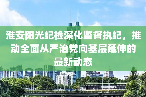 淮安陽(yáng)光紀(jì)檢深化監(jiān)督執(zhí)紀(jì)，推動(dòng)全面從嚴(yán)治黨向基層延伸的最新動(dòng)態(tài)
