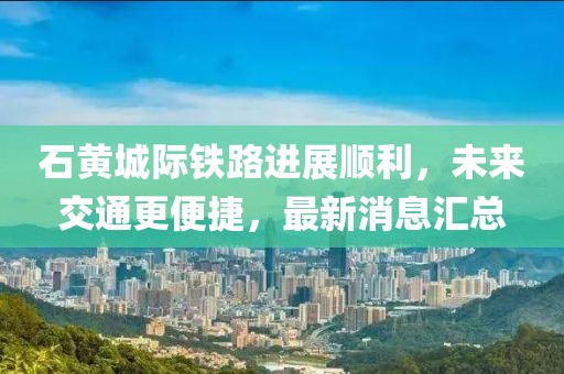 石黃城際鐵路進(jìn)展順利，未來交通更便捷，最新消息匯總