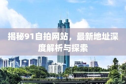 揭秘91自拍網(wǎng)站，最新地址深度解析與探索