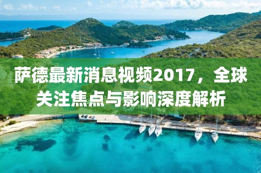 薩德最新消息視頻2017，全球關(guān)注焦點與影響深度解析