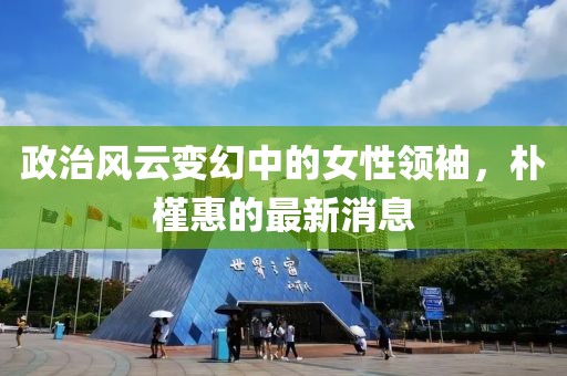 政治風云變幻中的女性領袖，樸槿惠的最新消息