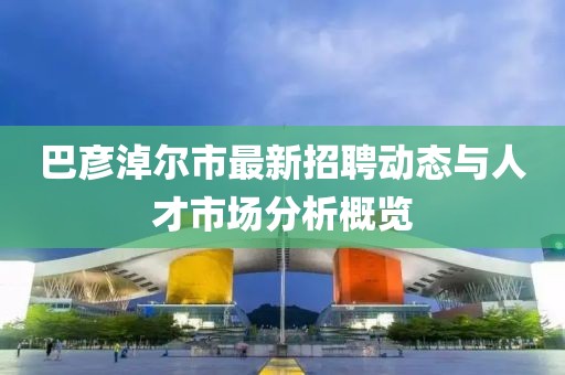 巴彥淖爾市最新招聘動態(tài)與人才市場分析概覽
