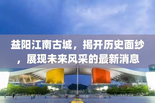 益陽江南古城，揭開歷史面紗，展現(xiàn)未來風采的最新消息