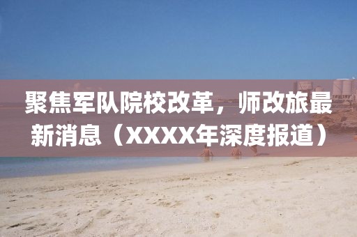 聚焦軍隊院校改革，師改旅最新消息（XXXX年深度報道）