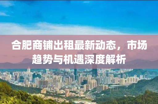 合肥商鋪出租最新動態(tài)，市場趨勢與機遇深度解析