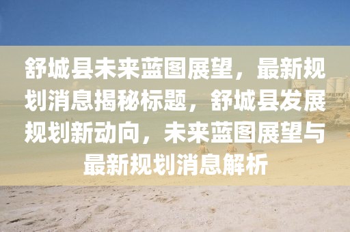 舒城縣未來藍(lán)圖展望，最新規(guī)劃消息揭秘標(biāo)題，舒城縣發(fā)展規(guī)劃新動向，未來藍(lán)圖展望與最新規(guī)劃消息解析