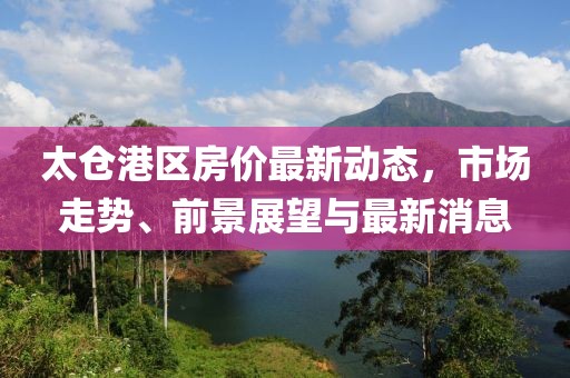 太倉港區(qū)房價最新動態(tài)，市場走勢、前景展望與最新消息