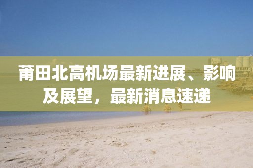 莆田北高機場最新進展、影響及展望，最新消息速遞