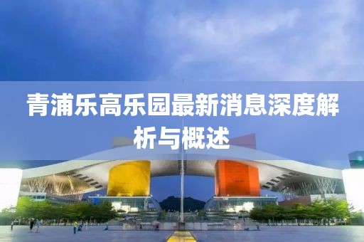 青浦樂高樂園最新消息深度解析與概述