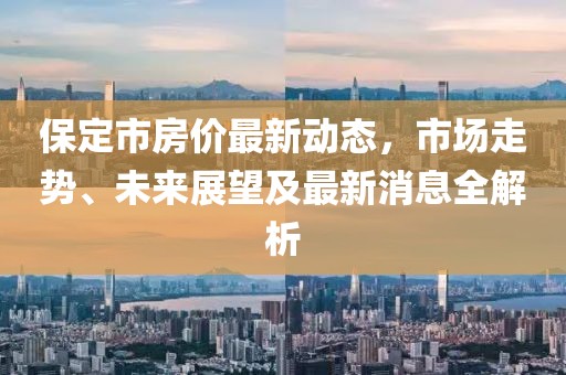 保定市房價最新動態(tài)，市場走勢、未來展望及最新消息全解析