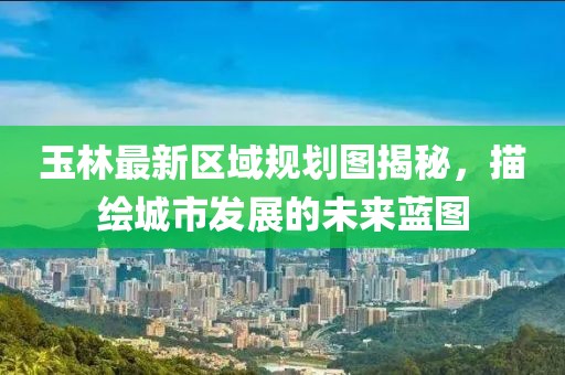 玉林最新區(qū)域規(guī)劃圖揭秘，描繪城市發(fā)展的未來藍(lán)圖