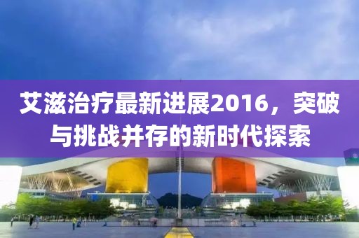 艾滋治療最新進展2016，突破與挑戰(zhàn)并存的新時代探索