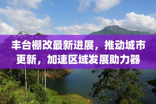 豐臺(tái)棚改最新進(jìn)展，推動(dòng)城市更新，加速區(qū)域發(fā)展助力器
