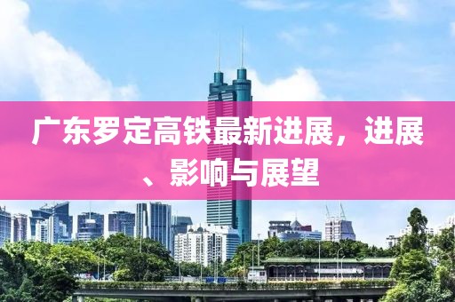 廣東羅定高鐵最新進展，進展、影響與展望