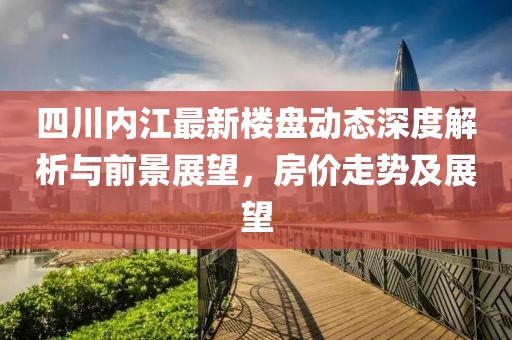 四川內(nèi)江最新樓盤動態(tài)深度解析與前景展望，房價走勢及展望