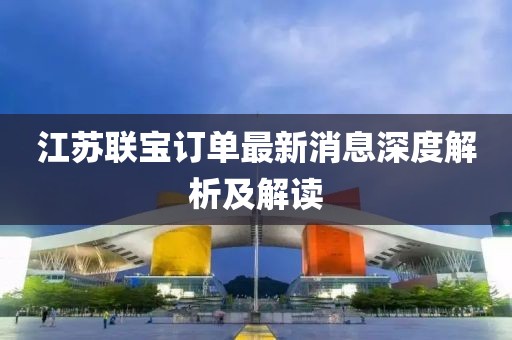 江蘇聯(lián)寶訂單最新消息深度解析及解讀