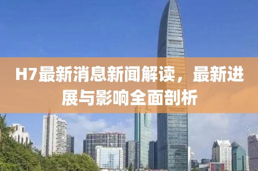 H7最新消息新聞解讀，最新進(jìn)展與影響全面剖析