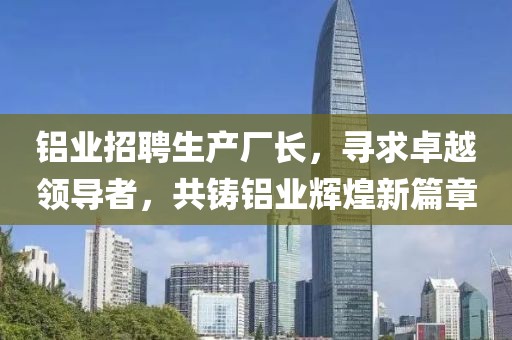 鋁業(yè)招聘生產(chǎn)廠長，尋求卓越領(lǐng)導(dǎo)者，共鑄鋁業(yè)輝煌新篇章