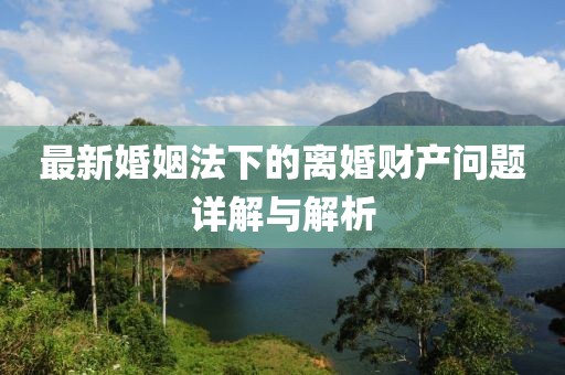 最新婚姻法下的離婚財(cái)產(chǎn)問題詳解與解析