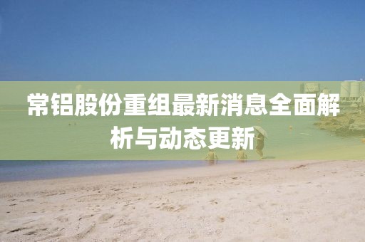 常鋁股份重組最新消息全面解析與動態(tài)更新
