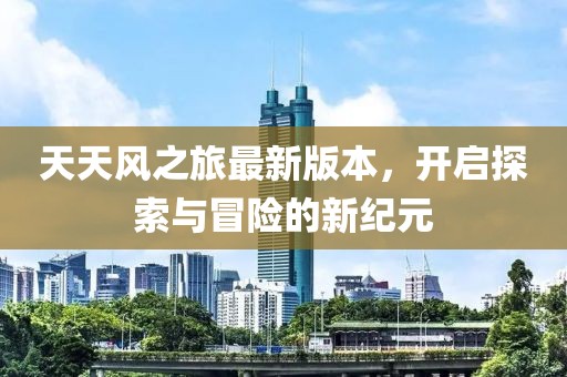 天天風(fēng)之旅最新版本，開(kāi)啟探索與冒險(xiǎn)的新紀(jì)元