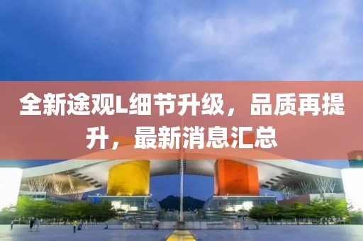 全新途觀L細(xì)節(jié)升級(jí)，品質(zhì)再提升，最新消息匯總