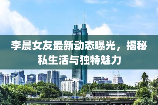 李晨女友最新動(dòng)態(tài)曝光，揭秘私生活與獨(dú)特魅力
