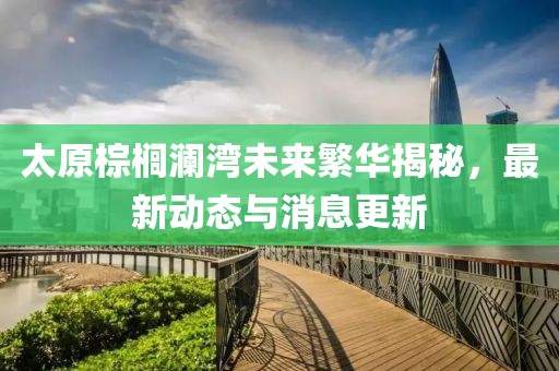 太原棕櫚瀾灣未來繁華揭秘，最新動態(tài)與消息更新