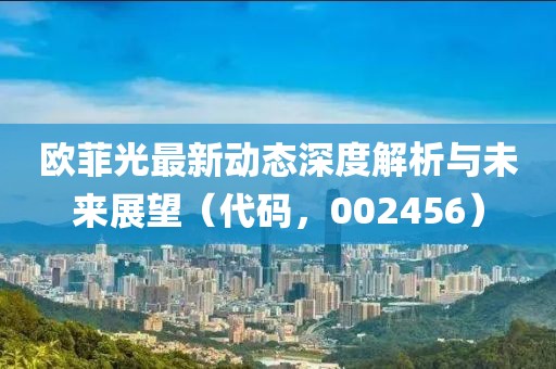 歐菲光最新動(dòng)態(tài)深度解析與未來(lái)展望（代碼，002456）