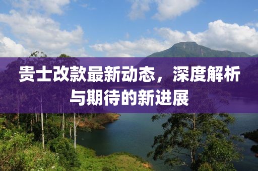 貴士改款最新動(dòng)態(tài)，深度解析與期待的新進(jìn)展