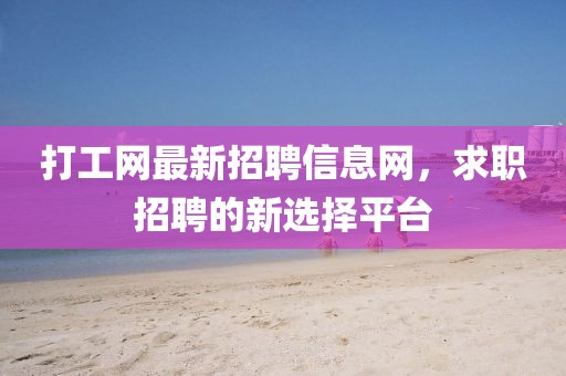 打工網(wǎng)最新招聘信息網(wǎng)，求職招聘的新選擇平臺(tái)