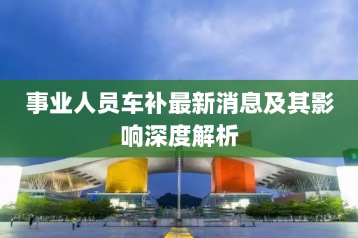 事業(yè)人員車補最新消息及其影響深度解析