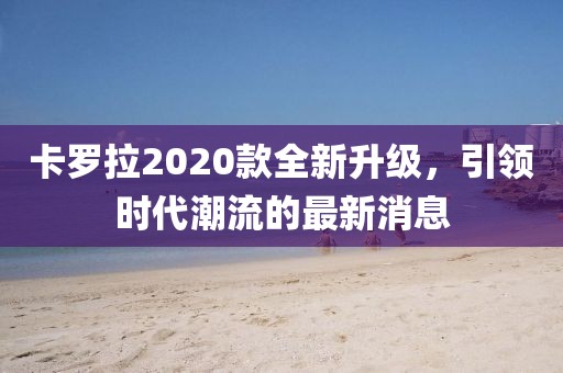 卡羅拉2020款全新升級，引領時代潮流的最新消息