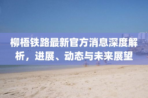 柳梧鐵路最新官方消息深度解析，進(jìn)展、動態(tài)與未來展望