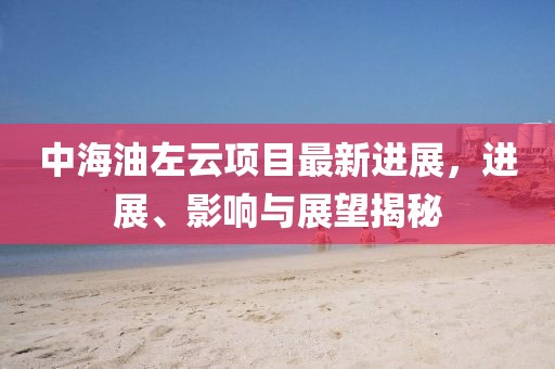 中海油左云項(xiàng)目最新進(jìn)展，進(jìn)展、影響與展望揭秘