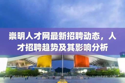 崇明人才網(wǎng)最新招聘動態(tài)，人才招聘趨勢及其影響分析