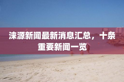 淶源新聞最新消息匯總，十條重要新聞一覽