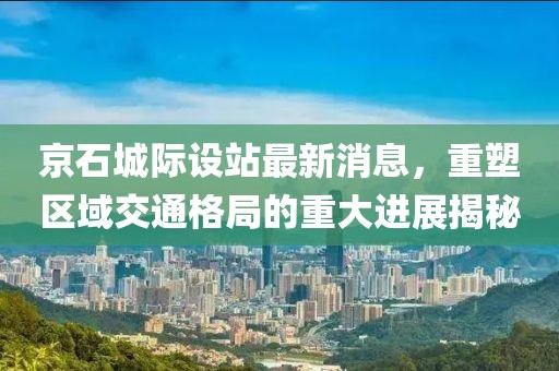 京石城際設(shè)站最新消息，重塑區(qū)域交通格局的重大進(jìn)展揭秘