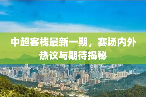 中超客棧最新一期，賽場內(nèi)外熱議與期待揭秘