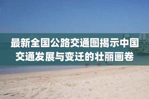 最新全國公路交通圖揭示中國交通發(fā)展與變遷的壯麗畫卷