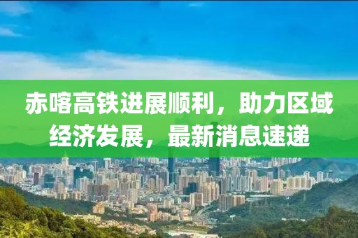 赤喀高鐵進展順利，助力區(qū)域經(jīng)濟發(fā)展，最新消息速遞