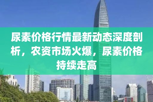 尿素價格行情最新動態(tài)深度剖析，農(nóng)資市場火爆，尿素價格持續(xù)走高