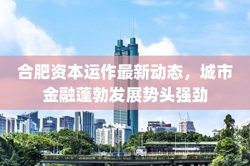 合肥資本運(yùn)作最新動(dòng)態(tài)，城市金融蓬勃發(fā)展勢(shì)頭強(qiáng)勁
