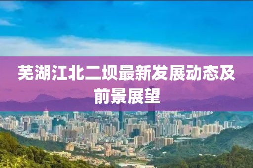 蕪湖江北二壩最新發(fā)展動態(tài)及前景展望
