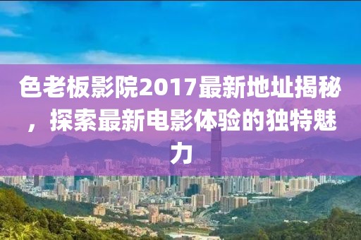 色老板影院2017最新地址揭秘，探索最新電影體驗(yàn)的獨(dú)特魅力