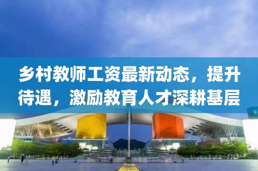 鄉(xiāng)村教師工資最新動(dòng)態(tài)，提升待遇，激勵(lì)教育人才深耕基層