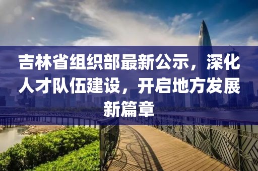 吉林省組織部最新公示，深化人才隊伍建設，開啟地方發(fā)展新篇章