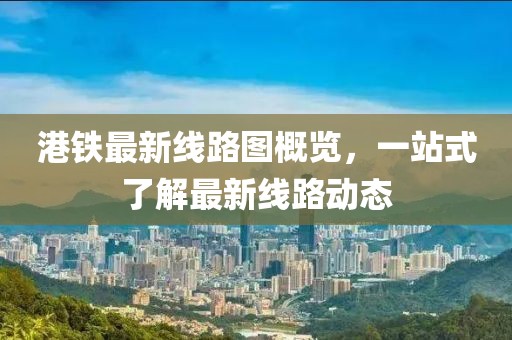 港鐵最新線路圖概覽，一站式了解最新線路動(dòng)態(tài)