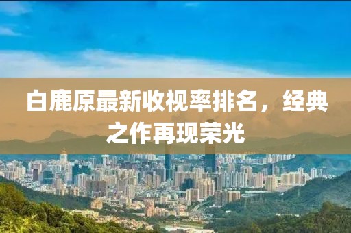 白鹿原最新收視率排名，經(jīng)典之作再現(xiàn)榮光