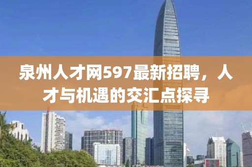 泉州人才網(wǎng)597最新招聘，人才與機(jī)遇的交匯點(diǎn)探尋